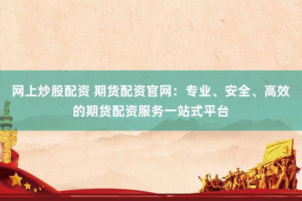 网上炒股配资 期货配资官网：专业、安全、高效的期货配资服务一站式平台