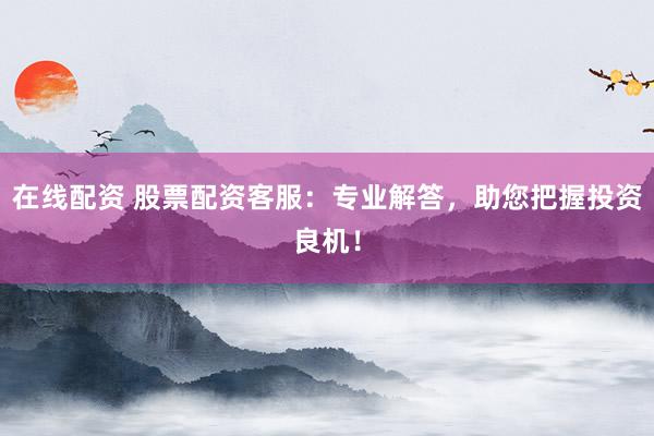 在线配资 股票配资客服：专业解答，助您把握投资良机！