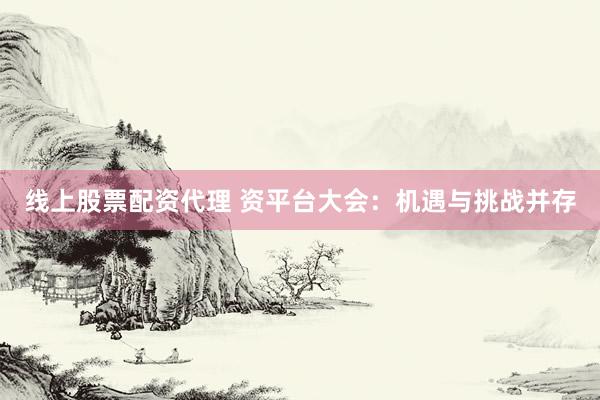线上股票配资代理 资平台大会：机遇与挑战并存