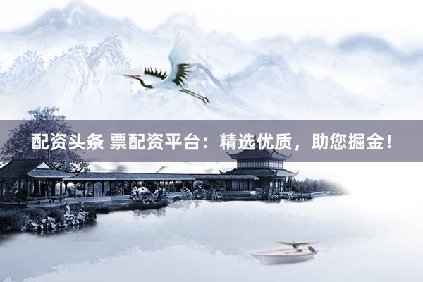 配资头条 票配资平台：精选优质，助您掘金！