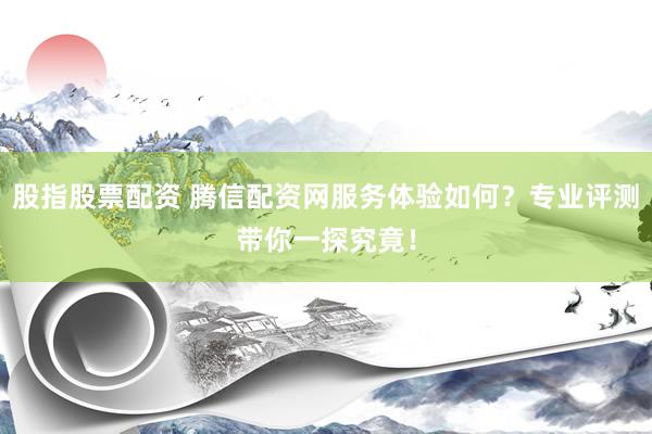 股指股票配资 腾信配资网服务体验如何？专业评测带你一探究竟！