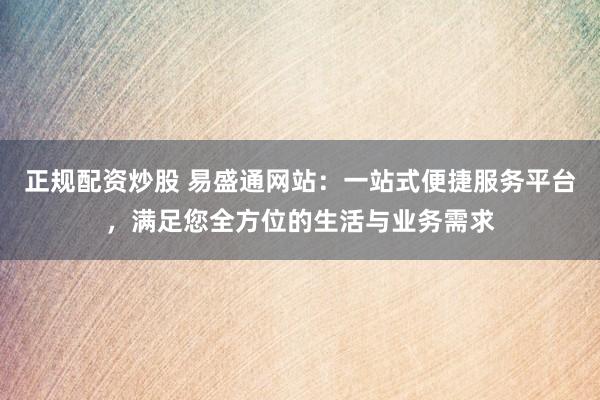 正规配资炒股 易盛通网站：一站式便捷服务平台，满足您全方位的生活与业务需求