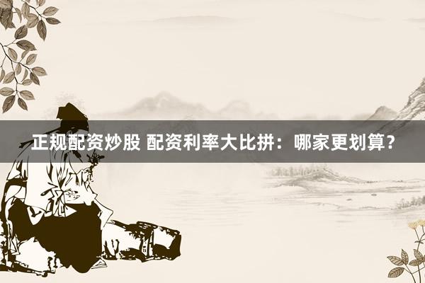 正规配资炒股 配资利率大比拼：哪家更划算？