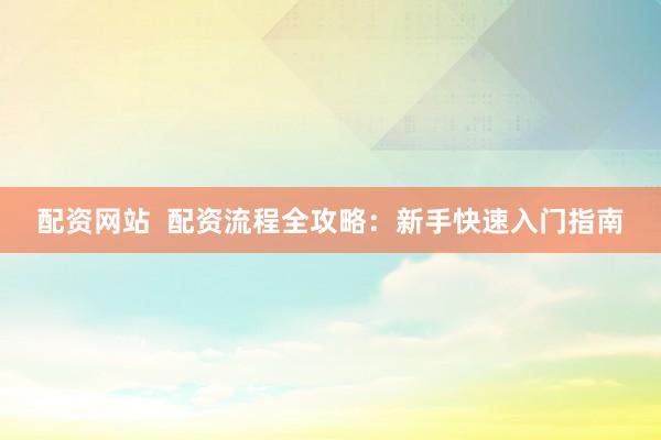 配资网站  配资流程全攻略：新手快速入门指南