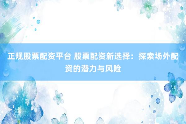 正规股票配资平台 股票配资新选择：探索场外配资的潜力与风险