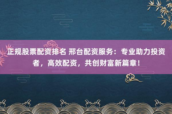正规股票配资排名 邢台配资服务：专业助力投资者，高效配资，共创财富新篇章！