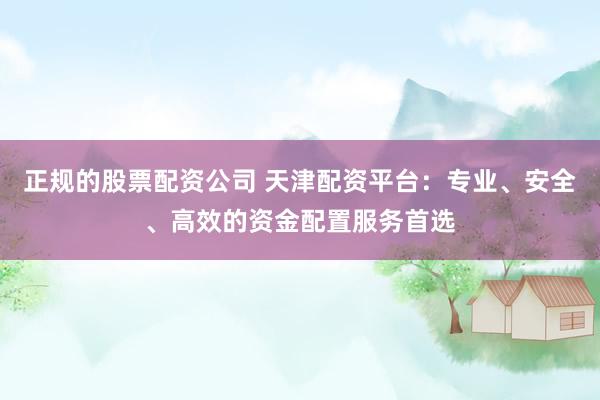 正规的股票配资公司 天津配资平台：专业、安全、高效的资金配置服务首选