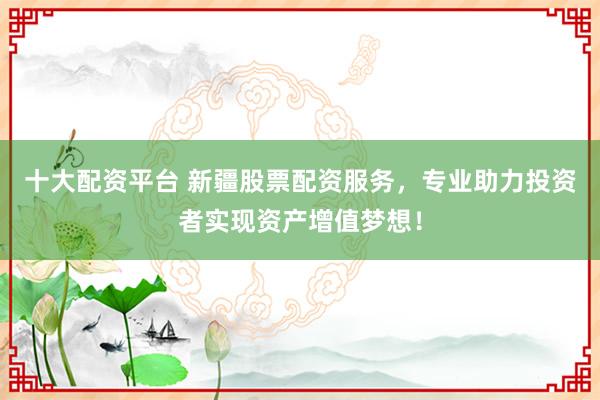 十大配资平台 新疆股票配资服务，专业助力投资者实现资产增值梦想！