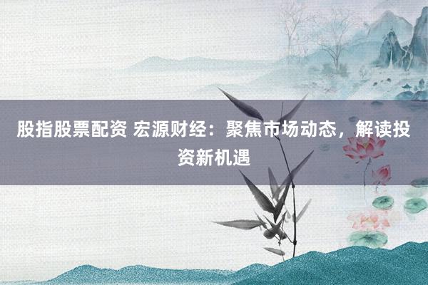 股指股票配资 宏源财经：聚焦市场动态，解读投资新机遇