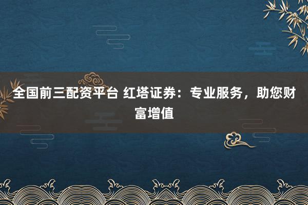 全国前三配资平台 红塔证券：专业服务，助您财富增值