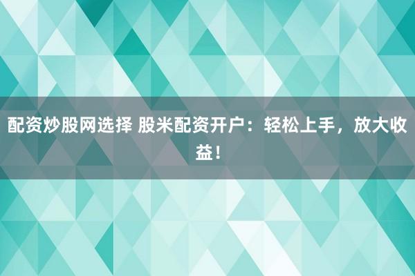 配资炒股网选择 股米配资开户：轻松上手，放大收益！