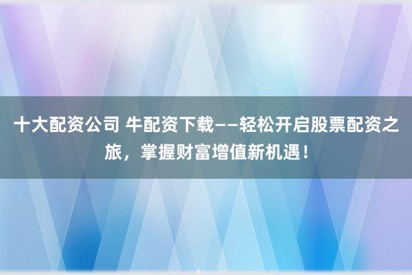 十大配资公司 牛配资下载——轻松开启股票配资之旅，掌握财富增值新机遇！