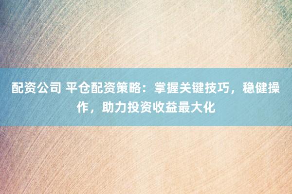 配资公司 平仓配资策略：掌握关键技巧，稳健操作，助力投资收益最大化
