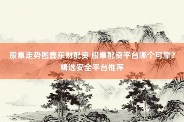 股票走势图鑫东财配资 股票配资平台哪个可靠？精选安全平台推荐