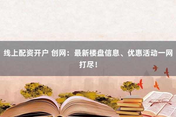 线上配资开户 创网：最新楼盘信息、优惠活动一网打尽！