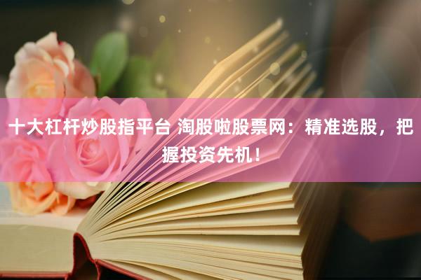 十大杠杆炒股指平台 淘股啦股票网：精准选股，把握投资先机！