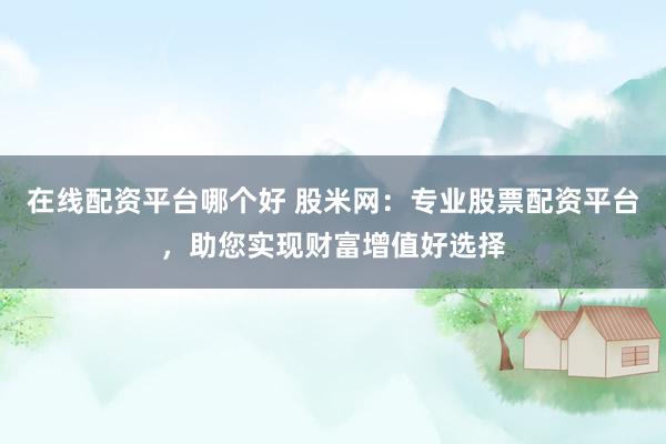 在线配资平台哪个好 股米网：专业股票配资平台，助您实现财富增值好选择