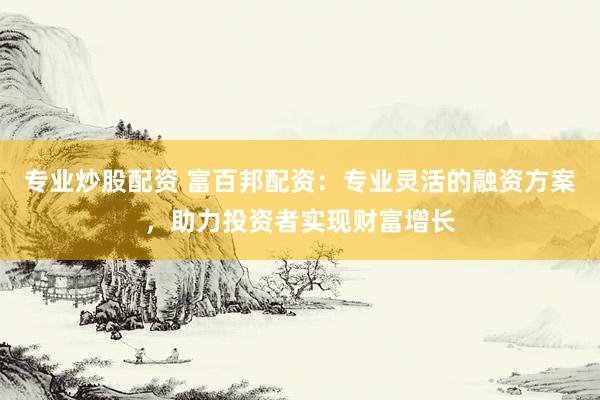 专业炒股配资 富百邦配资：专业灵活的融资方案，助力投资者实现财富增长