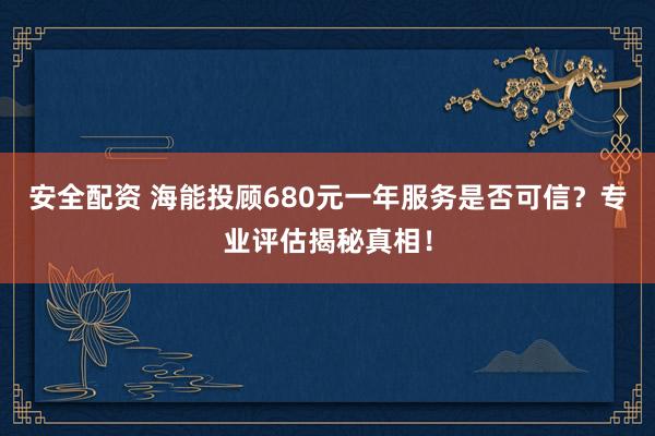 安全配资 海能投顾680元一年服务是否可信？专业评估揭秘真相！