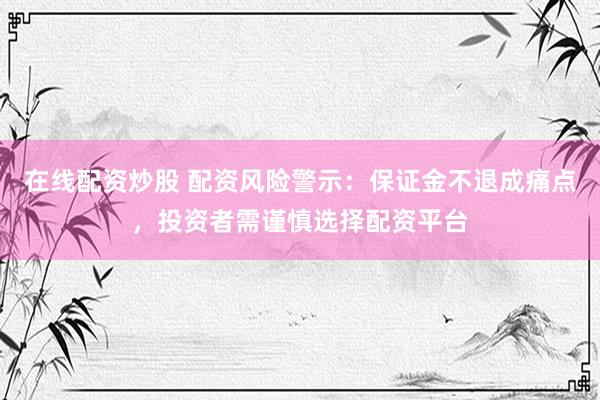 在线配资炒股 配资风险警示：保证金不退成痛点，投资者需谨慎选择配资平台