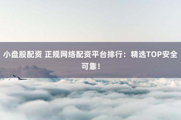 小盘股配资 正规网络配资平台排行：精选TOP安全可靠！