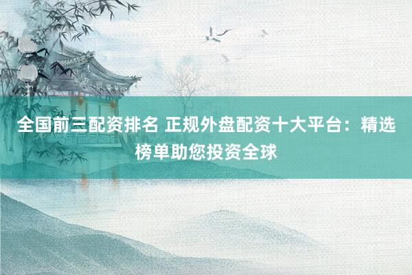全国前三配资排名 正规外盘配资十大平台：精选榜单助您投资全球