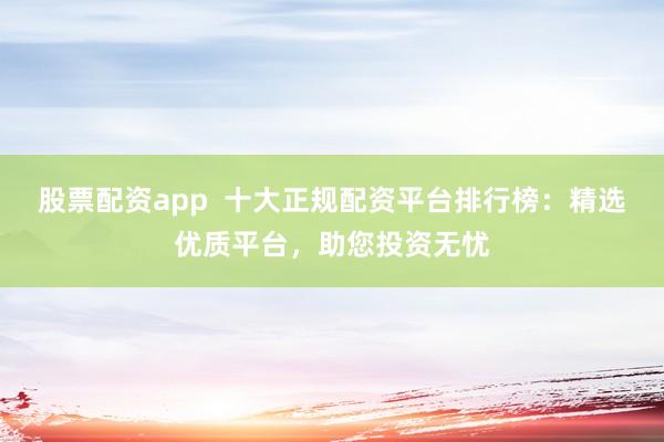 股票配资app  十大正规配资平台排行榜：精选优质平台，助您投资无忧
