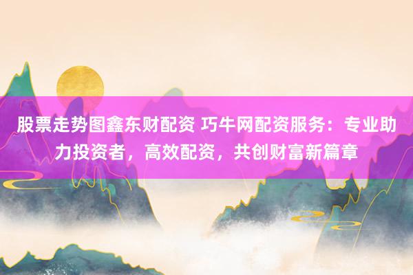 股票走势图鑫东财配资 巧牛网配资服务：专业助力投资者，高效配资，共创财富新篇章