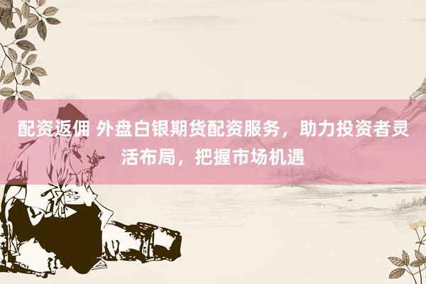 配资返佣 外盘白银期货配资服务，助力投资者灵活布局，把握市场机遇