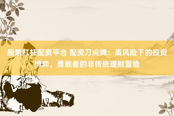 股票杠杆配资平台 配资刀尖舞：高风险下的投资博弈，勇敢者的非传统理财冒险