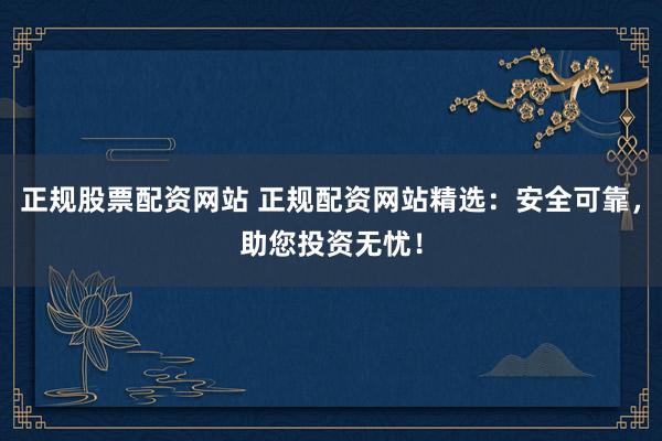 正规股票配资网站 正规配资网站精选：安全可靠，助您投资无忧！