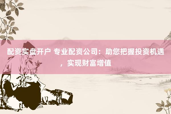 配资实盘开户 专业配资公司：助您把握投资机遇，实现财富增值