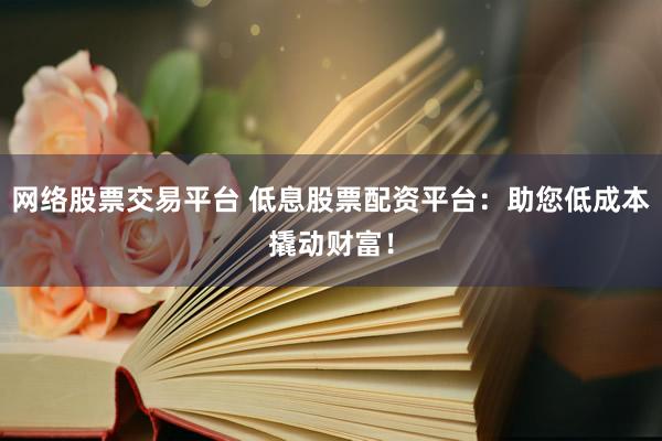 网络股票交易平台 低息股票配资平台：助您低成本撬动财富！