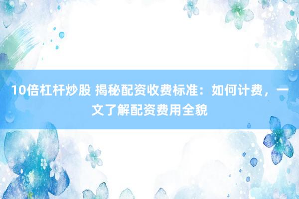 10倍杠杆炒股 揭秘配资收费标准：如何计费，一文了解配资费用全貌