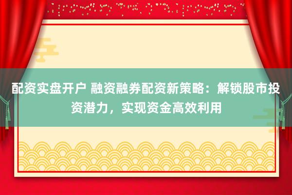 配资实盘开户 融资融券配资新策略：解锁股市投资潜力，实现资金高效利用