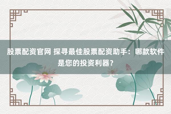 股票配资官网 探寻最佳股票配资助手：哪款软件是您的投资利器？