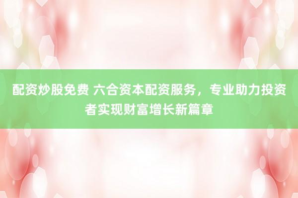 配资炒股免费 六合资本配资服务，专业助力投资者实现财富增长新篇章