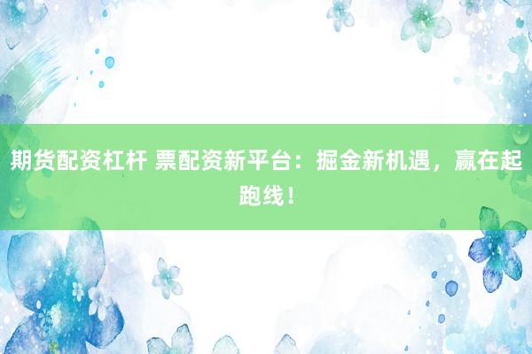 期货配资杠杆 票配资新平台：掘金新机遇，赢在起跑线！