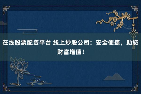 在线股票配资平台 线上炒股公司：安全便捷，助您财富增值！