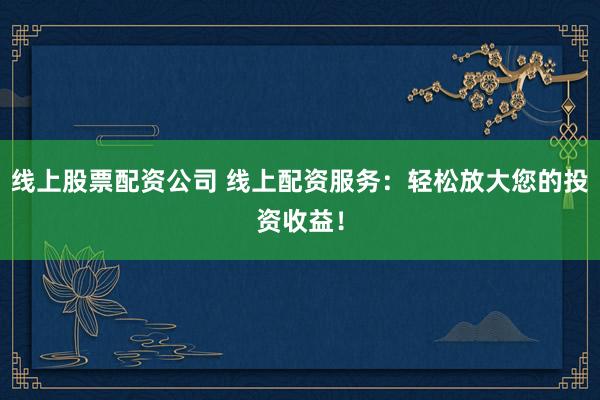 线上股票配资公司 线上配资服务：轻松放大您的投资收益！