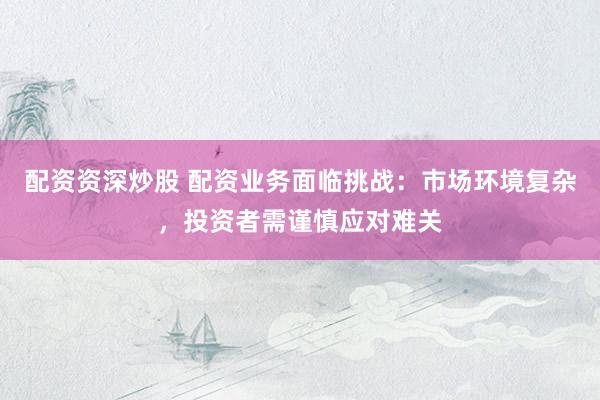 配资资深炒股 配资业务面临挑战：市场环境复杂，投资者需谨慎应对难关