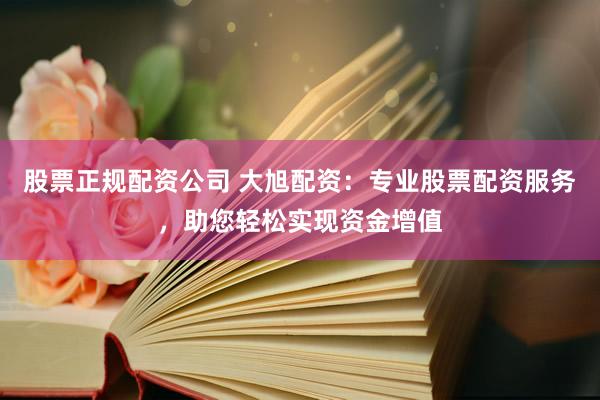 股票正规配资公司 大旭配资：专业股票配资服务，助您轻松实现资金增值