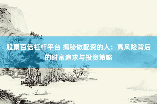 股票百倍杠杆平台 揭秘做配资的人：高风险背后的财富追求与投资策略