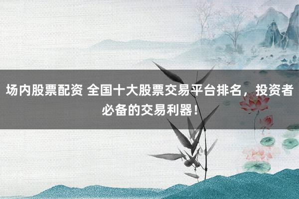 场内股票配资 全国十大股票交易平台排名，投资者必备的交易利器！