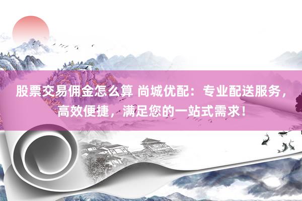 股票交易佣金怎么算 尚城优配：专业配送服务，高效便捷，满足您的一站式需求！