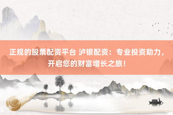 正规的股票配资平台 泸银配资：专业投资助力，开启您的财富增长之旅！