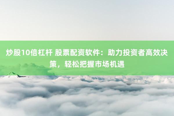 炒股10倍杠杆 股票配资软件：助力投资者高效决策，轻松把握市场机遇