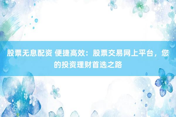 股票无息配资 便捷高效：股票交易网上平台，您的投资理财首选之路
