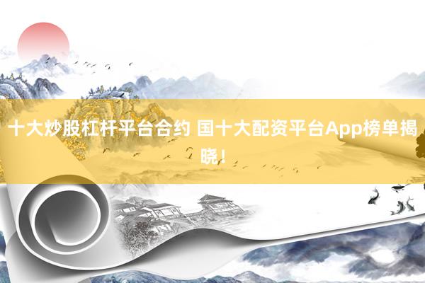 十大炒股杠杆平台合约 国十大配资平台App榜单揭晓！
