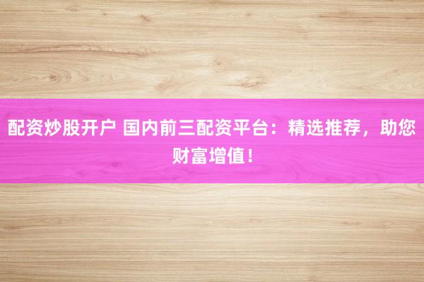 配资炒股开户 国内前三配资平台：精选推荐，助您财富增值！